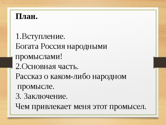 План. 1.Вступление. Богата Россия народными промыслами! 2.Основная часть. Рассказ о каком-либо народном промысле. 3. Заключение. Чем привлекает меня этот промысел. 