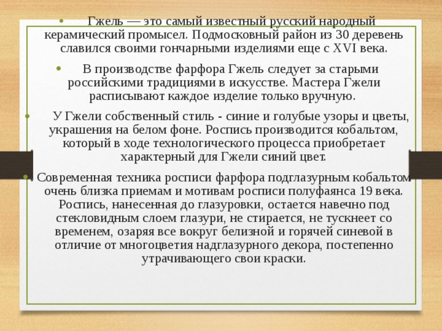  Гжель — это самый известный русский народный керамический промысел. Подмосковный район из 30 деревень славился своими гончарными изделиями еще с XVI века. В производстве фарфора Гжель следует за старыми российскими традициями в искусстве. Мастера Гжели расписывают каждое изделие только вручную. У Гжели собственный стиль - синие и голубые узоры и цветы, украшения на белом фоне. Роспись производится кобальтом, который в ходе технологического процесса приобретает характерный для Гжели синий цвет. Современная техника росписи фарфора подглазурным кобальтом очень близка приемам и мотивам росписи полуфаянса 19 века. Роспись, нанесенная до глазуровки, остается навечно под стекловидным слоем глазури, не стирается, не тускнеет со временем, озаряя все вокруг белизной и горячей синевой в отличие от многоцветия надглазурного декора, постепенно утрачивающего свои краски. 