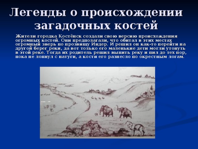 Легенды о происхождении загадочных костей  Жители городка Костёнск создали свою версию происхождения огромных костей. Они предполагали, что обитал в этих местах огромный зверь по прозвищу Индер. И решил он как-то перейти на другой берег реки, да вот только его маленькие дети могли утонуть в этой реке. Тогда их родитель решил выпить реку и пил до тех пор, пока не лопнул с натуги, а кости его разнесло по окрестным логам. 