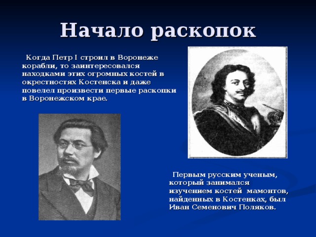 Начало раскопок  Когда Петр I строил в Воронеже корабли, то заинтересовался находками этих огромных костей в окрестностях Костенска и даже повелел произвести первые раскопки в Воронежском крае.  Первым русским ученым, который занимался изучением костей мамонтов, найденных в Костенках, был Иван Семенович Поляков. 