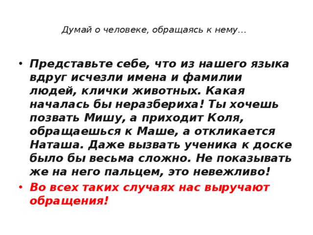  Думай о человеке, обращаясь к нему… Представьте себе, что из нашего языка вдруг исчезли имена и фамилии людей, клички животных. Какая началась бы неразбериха! Ты хочешь позвать Мишу, а приходит Коля, обращаешься к Маше, а откликается Наташа. Даже вызвать ученика к доске было бы весьма сложно. Не показывать же на него пальцем, это невежливо!  Во всех таких случаях нас выручают обращения! 