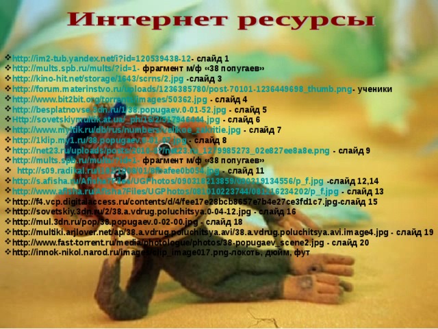 http://im2-tub.yandex.net/i?id=120539438-12 - слайд 1 http://mults.spb.ru/mults/?id=1- фрагмент м/ф «38 попугаев» http://kino-hit.net/storage/1643/scrns/2.jpg -слайд 3 http://forum.materinstvo.ru/uploads/1236385780/post-70101-1236449698_thumb.png - ученики http://www.bit2bit.org/torrents/images/50362.jpg - слайд 4 http://besplatnovse.3dn.ru/1/38.popugaev.0-01-52.jpg - слайд 5 Http://sovetskiymultik.at.ua/_ph/16/2/517946444.jpg - слайд 6 http://www.myltik.ru/db/rus/numbers/velikoe_zakritie.jpg - слайд 7 http://1klip.my1.ru/38.popugaev.0-01-07.jpg - слайд 8 http://net23.ru/uploads/posts/2010-07/net23.ru_1279985273_02e827ee8a8e.png - слайд 9 http://mults.spb.ru/mults/?id=1- фрагмент м/ф «38 попугаев» http://s09.radikal.ru/i182/1008/01/8fbafee0b054.jpg - слайд 11 http://s.afisha.ru/Afisha7Files/UGPhotos/090318213859/090319134556/p_f.jpg -слайд 12,14 http://www.afisha.ru/Afisha7Files/UGPhotos/081010223744/081216234202/p_f.jpg - слайд 13 http://f4.vcp.digitalaccess.ru/contents/d/4/fee17e28bcb8657e7b4e27ce3fd1c7.jpg-слайд 15 http://sovetskiy.3dn.ru/2/38.a.vdrug.poluchitsya.0-04-12.jpg - слайд 16 http://mul.3dn.ru/pop/38.popugaev.0-02-00.jpg - слайд 18 http://multiki.arjlover.net/ap/38.a.vdrug.poluchitsya.avi/38.a.vdrug.poluchitsya.avi.image4.jpg - слайд 19 http://www.fast-torrent.ru/media/photologue/photos/38-popugaev_scene2.jpg - слайд 20 http://innok-nikol.narod.ru/images/clip_image017.png-локоть, дюйм, фут  