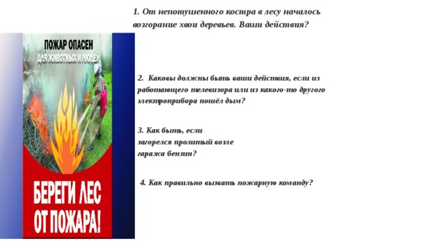 1. От непотушенного костра в лесу началось возгорание хвои деревьев. Ваши действия?  2. Каковы должны быть ваши действия, если из работающего телевизора или из какого-то другого электроприбора пошёл дым?   3. Как быть, если загорелся пролитый возле гаража бензин?    4. Как правильно вызвать пожарную команду? 