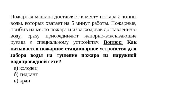 Пожарная машина доставляет к месту пожара 2 тонны воды, которых хватает на 5 минут работы. Пожарные, прибыв на место пожара и израсходовав доставленную воду, сразу присоединяют напорно-всасывающие рукава к специальному устройству. Вопрос: Как называется пожарное стационарное устройство для забора воды на тушение пожара из наружной водопроводной сети? а) колодец б) гидрант в) кран 