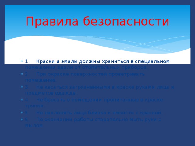 Правила  безопасности 1. Краски и эмали должны храниться в специальном помещении вдали от отопительных приборов. 2. При окраске поверхностей проветривать помещение. 3. Не касаться загрязненными в краске руками лица и предметов одежды. 4. Не бросать в помещении пропитанные в краске тряпки. 5. Не наклонять лицо близко к емкости с краской. 6. По окончании работы старательно мыть руки с мылом. 