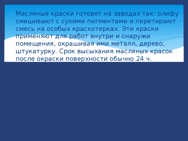 Масляные краски готовят на заводах так: олифу смешивают с сухими пигментами и перетирают смесь на особых краскотерках. Эти краски применяют для работ внутри и снаружи помещения, окрашивая ими металл, дерево, штукатурку. Срок высыхания масляных красок после окраски поверхности обычно 24 ч. 