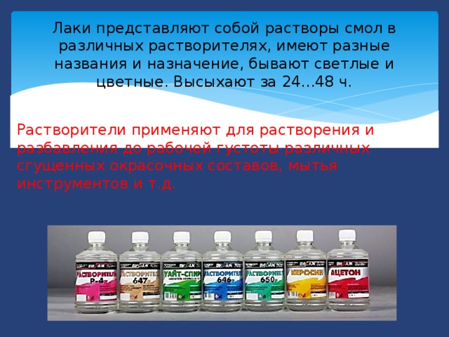 Лаки представляют собой растворы смол в различных растворителях, имеют разные названия и назначение, бывают светлые и цветные. Высыхают за 24...48 ч.   Растворители применяют для растворения и разбавления до рабочей густоты различных сгущенных окрасочных составов, мытья инструментов и т.д.  