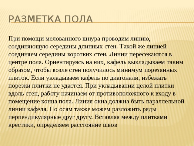 Разметка пола При помощи мелованного шнура проводим линию, соединяющую середины длинных стен. Такой же линией соединяем середины коротких стен. Линии пересекаются в центре пола. Ориентируясь на них, кафель выкладываем таким образом, чтобы возле стен получилось минимум порезанных плиток. Если укладываем кафель по диагонали, избежать порезки плитки не удастся. При укладывании целой плитки вдоль стен, работу начинаем от противоположного к входу в помещение конца пола. Линия окна должна быть параллельной линии кафеля. По осям также можем разложить ряды перпендикулярные друг другу. Вставляя между плитками крестики, определяем расстояние швов 