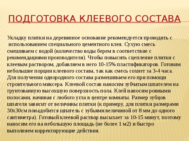 Подготовка клеевого состава Укладку плитки на деревянное основание рекомендуется проводить с  использованием специального цементного клея. Сухую смесь смешиваем с водой (количество воды берем в соответствие с рекомендациями производителя). Чтобы повысить сцепление плитки с клеевым раствором, добавляем в него 10-15% пластификаторов. Готовим небольшие порции клеевого состава, так как смесь сохнет за 3-4 часа. Для получения однородного состава размешиваем его при помощи строительного миксера. Клеевой состав наносим зубчатым шпателем на грунтованную высохшую поверхность пола. Клей наносим ровными полосами, начиная с любого угла в центре комнаты. Размер зубцов шпателя зависит от величины плитки (к примеру, для плитки размерами 30х30см понадобится шпатель с зубьями величиной от 8 мм до одного сантиметра). Готовый клеевой раствор высыхает за 10-15 минут, поэтому наносим его на небольшую площадь (не более 1 м2) и быстро выполняем корректирующие действия. 