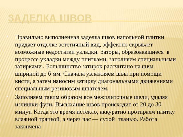 Заделка швов Правильно выполненная заделка швов напольной плитки придает отделке эстетичный вид, эффектно скрывает возможные недостатки укладки. Зазоры, образовавшиеся  в процессе укладки между плитками, заполняем специальными затирками . Большинство затирок рассчитано на швы шириной до 6 мм. Сначала увлажняем швы при помощи кисти, а затем наносим затирку диагональными движениями специальным резиновым шпателем. Заполняем таким образом все межплиточные щели, удаляя излишки фуги. Высыхание швов происходит от 20 до 30 минут. Когда это время истекло, аккуратно протираем плитку влажной тряпкой, а через час — сухой тканью. Работа закончена 