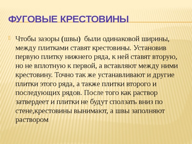 Фуговые крестовины Чтобы зазоры (швы) были одинаковой ширины, между плитками ставят крестовины. Установив первую плитку нижнего ряда, к ней ста­вят вторую, но не вплот­ную к первой, а вставля­ют между ними крестовину. Точно так же устанавли­вают и другие плитки этого ряда, а также плит­ки второго и последующих рядов. После того как рас­твор затвердеет и плитки не будут сползать вниз по стене,крестовины вынимают, а швы заполняют раство­ром 