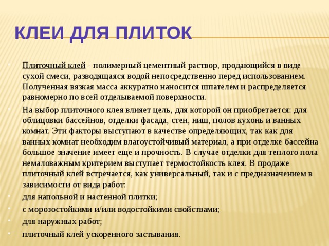 Клеи для плиток Плиточный клей  - полимерный цементный раствор, продающийся в виде сухой смеси, разводящаяся водой непосредственно перед использованием. Полученная вязкая масса аккуратно наносится шпателем и распределяется равномерно по всей отделываемой поверхности. На выбор плиточного клея влияет цель, для которой он приобретается: для облицовки бассейнов, отделки фасада, стен, ниш, полов кухонь и ванных комнат. Эти факторы выступают в качестве определяющих, так как для ванных комнат необходим влагоустойчивый материал, а при отделке бассейна большое значение имеет еще и прочность. В случае отделки для теплого пола немаловажным критерием выступает термостойкость клея. В продаже плиточный клей встречается, как универсальный, так и с предназначением в зависимости от вида работ: для напольной и настенной плитки; с морозостойкими и/или водостойкими свойствами; для наружных работ; плиточный клей ускоренного застывания.  