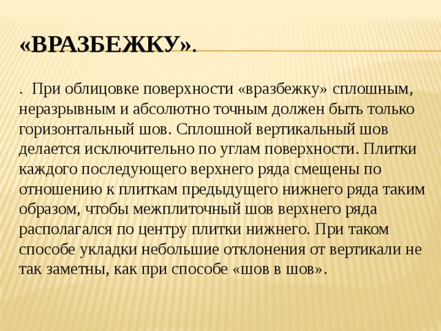 «Вразбежку» . . При облицовке поверхности «вразбежку» сплошным, неразрывным и абсолютно точным должен быть только горизонтальный шов. Сплошной вертикальный шов делается исключительно по углам поверхности. Плитки каждого последующего верхнего ряда смещены по отношению к плиткам предыдущего нижнего ряда таким образом, чтобы межплиточный шов верхнего ряда располагался по центру плитки нижнего. При таком способе укладки небольшие отклонения от вертикали не так заметны, как при способе «шов в шов». 