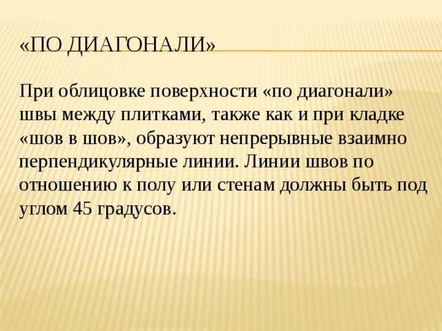 «По диагонали» При облицовке поверхности «по диагонали» швы между плитками, также как и при кладке «шов в шов», образуют непрерывные взаимно перпендикулярные линии. Линии швов по отношению к полу или стенам должны быть под углом 45 градусов. 