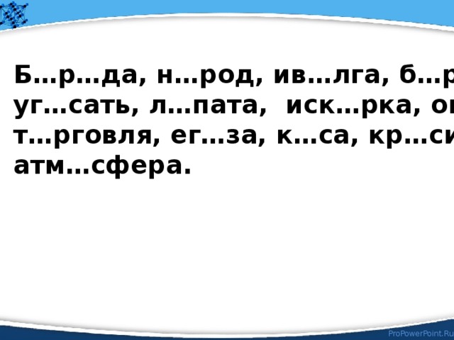 Б…р…да, н…род, ив…лга, б…рьба, уг…сать, л…пата, иск…рка, ог…ворка, т…рговля, ег…за, к…са, кр…ситель, атм…сфера. Соедините первые буквы существительных 1-го склонения, в корне которых пишется гласная О и назовите слово, которое будем изучать на уроке.  