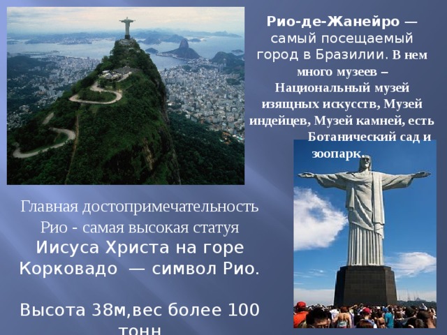 Рио-де-Жанейро —самый посещаемый город в Бразилии. В нем много музеев –Национальный музей изящных искусств, Музей индейцев, Музей камней, есть Ботанический сад и зоопарк.   Главная достопримечательность Рио - самая высокая статуя Иисуса Христа на горе Корковадо  — символ Рио. Высота 38м,вес более 100 тонн 