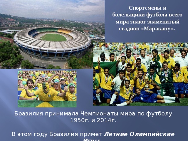 Спортсмены и болельщики футбола всего мира знают знаменитый стадион «Маракану». Бразилия принимала Чемпионаты мира по футболу 1950г. и 2014г. В этом году Бразилия примет Летние Олимпийские Игры , которые пройдут в Рио де Жанейро. 