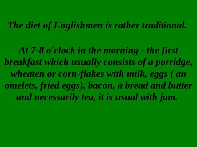 The diet of Englishmen is rather traditional.    At 7-8 o'clock in the morning - the first breakfast which usually consists of a porridge, wheaten or corn-flakes with milk, eggs ( an omelets, fried eggs), bacon, a bread and butter and necessarily tea, it is usual with jam.     