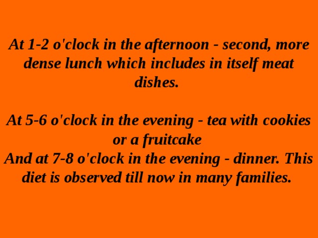 At 1-2 o'clock in the afternoon - second, more dense lunch which includes in itself meat dishes.    At 5-6 o'clock in the evening - tea with cookies or a fruitcake  And at 7-8 o'clock in the evening - dinner. This diet is observed till now in many families.   