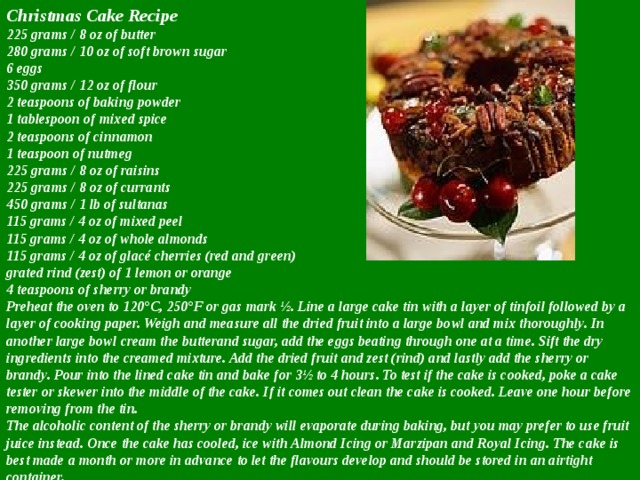 Christmas Cake Recipe  225 grams / 8 oz of butter  280 grams / 10 oz of soft brown sugar  6 eggs  350 grams / 12 oz of flour  2 teaspoons of baking powder  1 tablespoon of mixed spice  2 teaspoons of cinnamon  1 teaspoon of nutmeg  225 grams / 8 oz of raisins  225 grams / 8 oz of currants  450 grams / 1 lb of sultanas  115 grams / 4 oz of mixed peel  115 grams / 4 oz of whole almonds  115 grams / 4 oz of glacé cherries (red and green)  grated rind (zest) of 1 lemon or orange  4 teaspoons of sherry or brandy  Preheat the oven to 120°C, 250°F or gas mark ½. Line a large cake tin with a layer of tinfoil followed by a layer of cooking paper. Weigh and measure all the dried fruit into a large bowl and mix thoroughly. In another large bowl cream the butterand sugar, add the eggs beating through one at a time. Sift the dry ingredients into the creamed mixture. Add the dried fruit and zest (rind) and lastly add the sherry or brandy. Pour into the lined cake tin and bake for 3½ to 4 hours. To test if the cake is cooked, poke a cake tester or skewer into the middle of the cake. If it comes out clean the cake is cooked. Leave one hour before removing from the tin.  The alcoholic content of the sherry or brandy will evaporate during baking, but you may prefer to use fruit juice instead. Once the cake has cooled, ice with Almond Icing or Marzipan and Royal Icing. The cake is best made a month or more in advance to let the flavours develop and should be stored in an airtight container. 