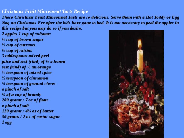 Christmas Fruit Mincemeat Tarts Recipe  These Christmas Fruit Mincemeat Tarts are so delicious. Serve them with a Hot Toddy or Egg Nog on Christmas Eve after the kids have gone to bed. It is not necessary to peel the apples in this recipe but you may do so if you desire.  2 apples 1 cup of sultanas  ½ cup of brown sugar  ½ cup of currants  ½ cup of raisins  3 tablespoons mixed peel  juice and zest (rind) of ½ a lemon  zest (rind) of ½ an orange  ½ teaspoon of mixed spice  ½ teaspoon of cinnamon  ¼ teaspoon of ground cloves  a pinch of salt  ¼ of a cup of brandy  200 grams / 7 oz of flour  a pinch of salt  120 grams / 4¼ oz of butter  50 grams / 2 oz of castor sugar  1 egg   