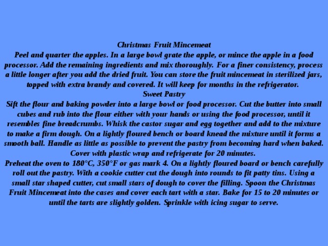Christmas Fruit Mincemeat  Peel and quarter the apples. In a large bowl grate the apple, or mince the apple in a food processor. Add the remaining ingredients and mix thoroughly. For a finer consistency, process a little longer after you add the dried fruit. You can store the fruit mincemeat in sterilized jars, topped with extra brandy and covered. It will keep for months in the refrigerator.  Sweet Pastry  Sift the flour and baking powder into a large bowl or food processor. Cut the butter into small cubes and rub into the flour either with your hands or using the food processor, until it resembles fine breadcrumbs. Whisk the castor sugar and egg together and add to the mixture to make a firm dough. On a lightly floured bench or board knead the mixture until it forms a smooth ball. Handle as little as possible to prevent the pastry from becoming hard when baked. Cover with plastic wrap and refrigerate for 20 minutes.  Preheat the oven to 180°C, 350°F or gas mark 4. On a lightly floured board or bench carefully roll out the pastry. With a cookie cutter cut the dough into rounds to fit patty tins. Using a small star shaped cutter, cut small stars of dough to cover the filling. Spoon the Christmas Fruit Mincemeat into the cases and cover each tart with a star. Bake for 15 to 20 minutes or until the tarts are slightly golden. Sprinkle with icing sugar to serve. 
