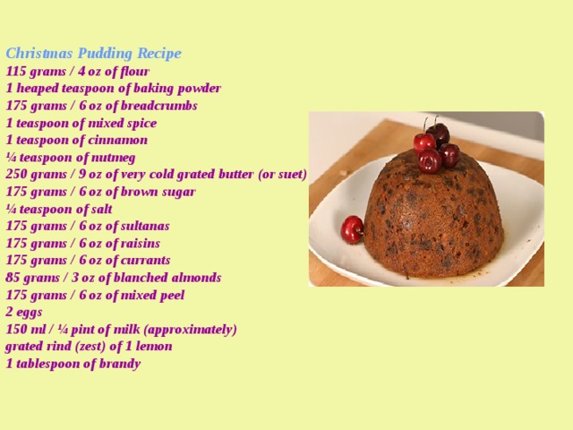 Christmas Pudding Recipe  115 grams / 4 oz of flour  1 heaped teaspoon of baking powder  175 grams / 6 oz of breadcrumbs  1 teaspoon of mixed spice  1 teaspoon of cinnamon  ¼ teaspoon of nutmeg  250 grams / 9 oz of very cold grated butter (or suet)  175 grams / 6 oz of brown sugar  ¼ teaspoon of salt  175 grams / 6 oz of sultanas  175 grams / 6 oz of raisins  175 grams / 6 oz of currants  85 grams / 3 oz of blanched almonds  175 grams / 6 oz of mixed peel  2 eggs  150 ml / ¼ pint of milk (approximately)  grated rind (zest) of 1 lemon  1 tablespoon of brandy   