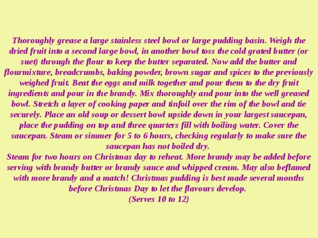 Thoroughly grease a large stainless steel bowl or large pudding basin. Weigh the dried fruit into a second large bowl, in another bowl toss the cold grated butter (or suet) through the flour to keep the butter separated. Now add the butter and flourmixture, breadcrumbs, baking powder, brown sugar and spices to the previously weighed fruit. Beat the eggs and milk together and pour them to the dry fruit ingredients and pour in the brandy. Mix thoroughly and pour into the well greased bowl. Stretch a layer of cooking paper and tinfoil over the rim of the bowl and tie securely. Place an old soup or dessert bowl upside down in your largest saucepan, place the pudding on top and three quarters fill with boiling water. Cover the saucepan. Steam or simmer for 5 to 6 hours, checking regularly to make sure the saucepan has not boiled dry.  Steam for two hours on Christmas day to reheat. More brandy may be added before serving with brandy butter or brandy sauce and whipped cream. May also beflamed with more brandy and a match! Christmas pudding is best made several months before Christmas Day to let the flavours develop.  (Serves 10 to 12) 
