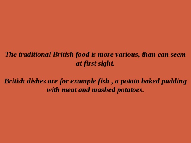 The traditional British food is more various, than can seem at first sight.   British dishes are for example fish , a potato baked pudding with meat and mashed potatoes. 