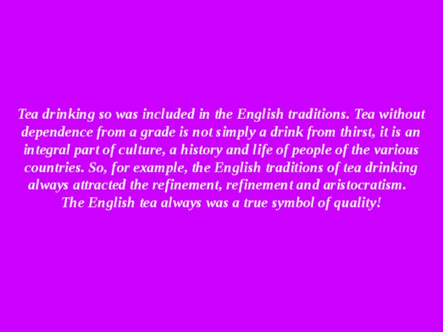 Tea drinking so was included in the English traditions. Tea without dependence from a grade is not simply a drink from thirst, it is an integral part of culture, a history and life of people of the various countries. So, for example, the English traditions of tea drinking always attracted the refinement, refinement and aristocratism.  The English tea always was a true symbol of quality!   