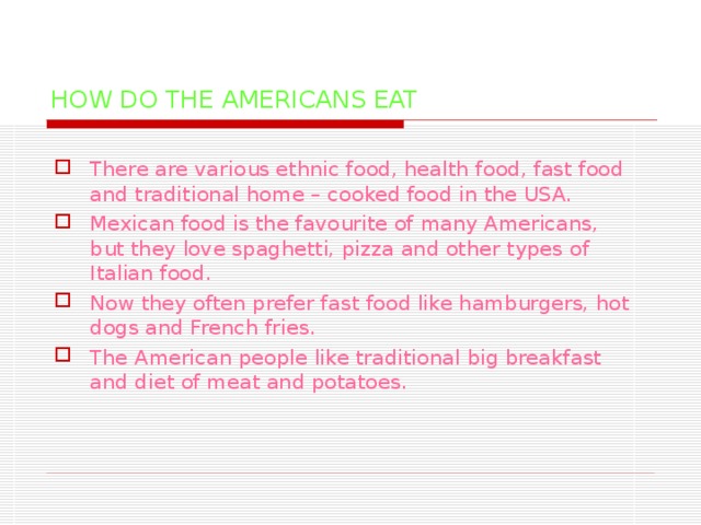 HOW DO THE AMERICANS EAT There are various ethnic food, health food, fast food and traditional home – cooked food in the USA. Mexican food is the favourite of many Americans, but they love spaghetti, pizza and other types of Italian food. Now they often prefer fast food like hamburgers, hot dogs and French fries. The American people like traditional big breakfast and diet of meat and potatoes.  