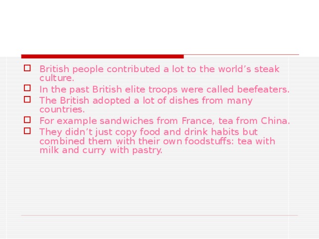 British people contributed a lot to  the world’s steak culture. In the past British elite troops were called beefeaters. The British adopted a lot of dishes from many countries. For example sandwiches from France, tea from China. They didn’t just copy food and drink habits but combined them with their own foodstuffs: tea with milk and curry with pastry.  