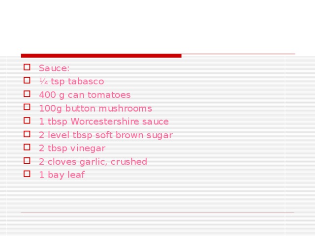 Sauce: ¼ tsp tabasco 400 g can tomatoes 100g button mushrooms 1 tbsp Worcestershire sauce 2 level tbsp soft brown sugar 2 tbsp vinegar 2 cloves garlic, crushed 1 bay leaf 