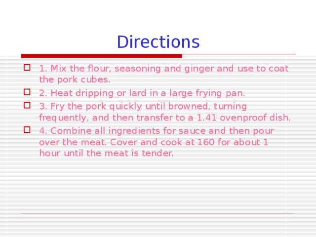 Directions 1. Mix the flour, seasoning and ginger and use to coat the pork cubes. 2. Heat dripping or lard in a large frying pan. 3. Fry the pork quickly until browned, turning frequently, and then transfer to a 1.41 ovenproof dish. 4. Combine all ingredients for sauce and then pour over the meat. Cover and cook at 160 for about 1 hour until the meat is tender. 
