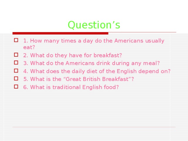 Question’s 1. How many times a day do the Americans usually eat? 2. What do they have for breakfast? 3. What do the Americans drink during any meal? 4. What does the daily diet of the English depend on? 5. What is the “Great British Breakfast”? 6. What is traditional English food? 