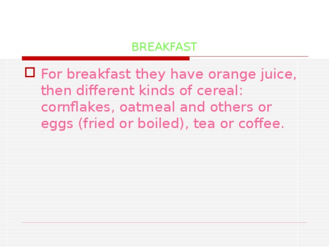 BREAKFAST For breakfast they have orange juice, then different kinds of cereal: cornflakes, oatmeal and others or eggs (fried or boiled), tea or coffee.   