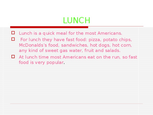 LUNCH Lunch is a quick meal for the most Americans.  For lunch they have fast food: pizza, potato chips, McDonalds’s food, sandwiches, hot dogs, hot corn, any kind of sweet gas water, fruit and salads. At lunch time most Americans eat on the run, so fast food is very popular . 