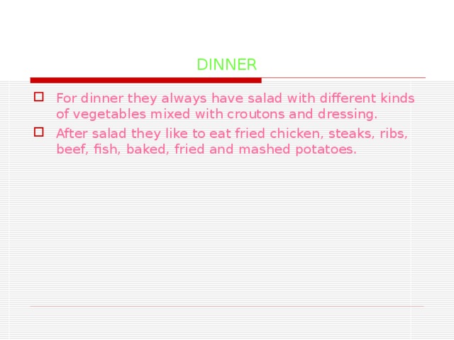 DINNER For dinner they always have salad with different kinds of vegetables mixed with croutons and dressing. After salad they like to eat fried chicken, steaks, ribs, beef, fish, baked, fried and mashed potatoes.  