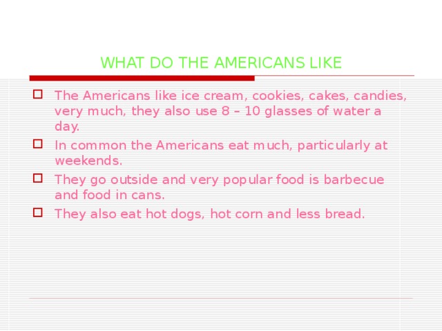 WHAT DO THE AMERICANS LIKE The Americans like ice cream, cookies, cakes, candies, very much, they also use 8 – 10 glasses of water a day. In common the Americans eat much, particularly at weekends. They go outside and very popular food is barbecue and food in cans. They also eat hot dogs, hot corn and less bread.  