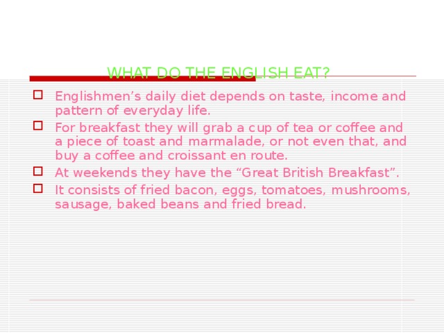 WHAT DO THE ENGLISH EAT? Englishmen’s daily diet depends on taste, income and pattern of everyday life. For breakfast they will grab a cup of tea or coffee and a piece of toast and marmalade, or not even that, and buy a coffee and croissant en route. At weekends they have the “Great British Breakfast”. It consists of fried bacon, eggs, tomatoes, mushrooms, sausage, baked beans and fried bread. 