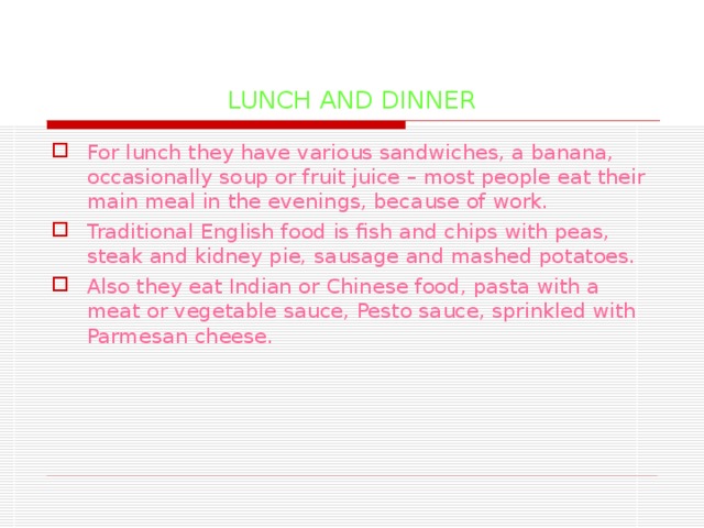 LUNCH AND DINNER For lunch they have various sandwiches, a banana, occasionally soup or fruit juice – most people eat their main meal in the evenings, because of work. Traditional English food is fish and chips with peas, steak and kidney pie, sausage and mashed potatoes. Also they eat Indian or Chinese food, pasta with a meat or vegetable sauce, Pesto sauce, sprinkled with Parmesan  cheese.  