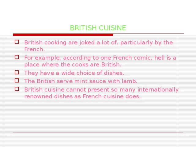 BRITISH CUISINE British cooking are joked a lot of, particularly by the French. For example, according to one French comic, hell is a place where the cooks are British. They have a wide choice of dishes. The British serve mint sauce with lamb. British cuisine cannot present so many internationally renowned dishes as French cuisine does. 