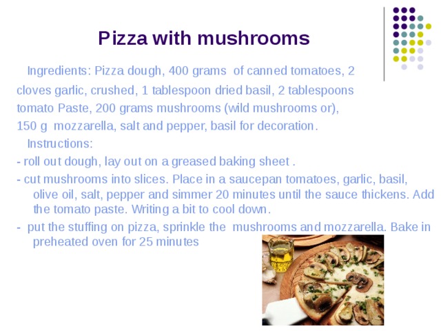 Pizza  with  mushrooms  Ingredients: Pizza dough , 400 grams of canned tomatoes , 2 cloves garlic, crushed , 1  tablespoon dried basil , 2  tablespoons tomato Paste , 200 grams mushrooms (wild  mushrooms or) , 150 g mozzarella , salt and pepper, basil for decoration .  Instructions: - roll out dough, lay out on a greased baking sheet . - cut mushrooms into slices. Place in a saucepan tomatoes, garlic, basil, olive oil, salt, pepper and simmer 20 minutes until the sauce thickens. Add the tomato paste. Writing a bit to cool down. - put the stuffing on pizza, sprinkle the mushrooms and mozzarella. Bake in preheated oven for 25 minutes 