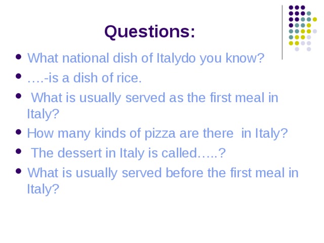 Questions: What national dish of Italydo you know ? … .-is a dish of rice.  What is usually served as the first meal in Italy ? How many kinds of pizza are there in Italy ?  The dessert in Italy is called….. ? What is usually served before the first meal in Italy ?      