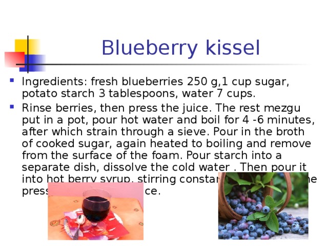 Blueberry kissel Ingredients : fresh blueberries 250 g,1 cup sugar, potato starch 3 tablespoons, water 7 cups. Rinse berries, then press the juice. The rest mezgu put in a pot, pour hot water and boil for 4 -6 minutes, after which strain through a sieve. Pour in the broth of cooked sugar, again heated to boiling and remove from the surface of the foam. Pour starch into a separate dish, dissolve the cold water . Then pour it into hot berry syrup, stirring constantly, then add the pressed and chilled juice. 