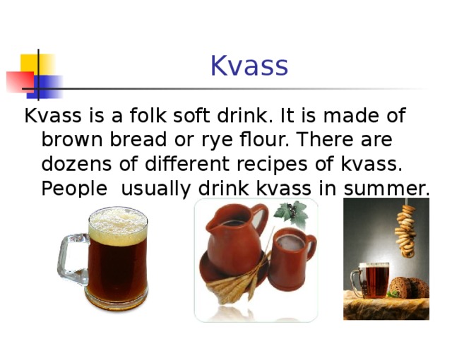 Kvass Kvass is a folk soft drink. It is made of brown bread or rye flour. There are dozens of different recipes of kvass. People usually drink kvass in summer. 
