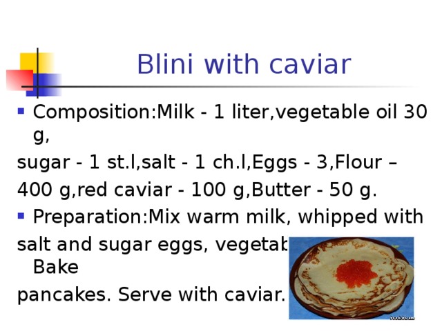 Blini with caviar Composition:Milk - 1 liter , vegetable oil 30 g, sugar - 1 st.l,salt - 1 ch.l,Eggs - 3,Flour – 400 g , red caviar - 100 g , Butter - 50 g. Preparation : Mix warm milk, whipped with salt and sugar eggs, vegetable oil, flour. Bake pancakes. Serve with caviar. 