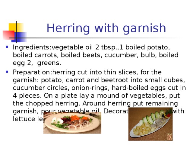 Herring with garnish Ingredients : vegetable oil 2 tbsp.,1 boiled potato, boiled carrots, boiled beets, cucumber, bulb, boiled egg 2, greens. Preparation : herring cut into thin slices, for the garnish: potato, carrot and beetroot into small cubes, cucumber circles, onion-rings, hard-boiled eggs cut in 4 pieces. On a plate lay a mound of vegetables, put the chopped herring. Around herring put remaining garnish, pour vegetable oil. Decorate the platter with lettuce leaves, herbs. 