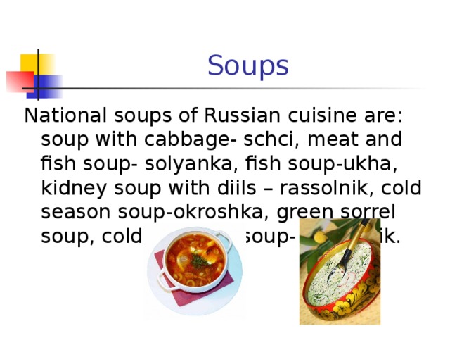 Soups National soups of Russian cuisine are : soup with cabbage- schci, meat and fish soup- solyanka, fish soup-ukha, kidney soup with diils – rassolnik, cold season soup-okroshka, green sorrel soup, cold beetroot soup- svekolnik. 