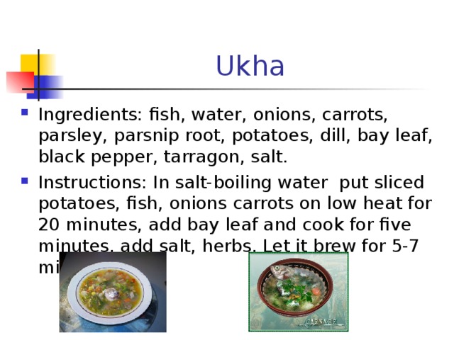 Ukha Ingredients : fish , water, onions, carrots, parsley, parsnip root, potatoes, dill, bay leaf, black pepper, tarragon, salt . Instructions : In salt-boiling water put sliced potatoes, fish, onions carrots on low heat for 20 minutes, add bay leaf and cook for five minutes, add salt, herbs. Let it brew for 5-7 minutes.  